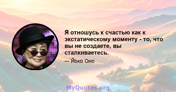 Я отношусь к счастью как к экстатическому моменту - то, что вы не создаете, вы сталкиваетесь.