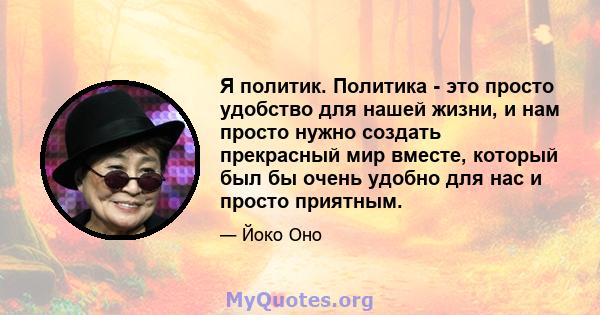 Я политик. Политика - это просто удобство для нашей жизни, и нам просто нужно создать прекрасный мир вместе, который был бы очень удобно для нас и просто приятным.