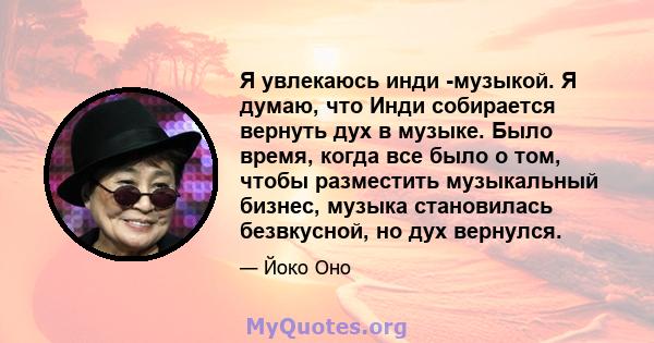 Я увлекаюсь инди -музыкой. Я думаю, что Инди собирается вернуть дух в музыке. Было время, когда все было о том, чтобы разместить музыкальный бизнес, музыка становилась безвкусной, но дух вернулся.