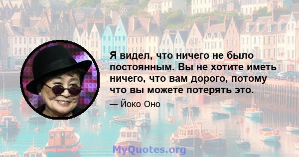 Я видел, что ничего не было постоянным. Вы не хотите иметь ничего, что вам дорого, потому что вы можете потерять это.