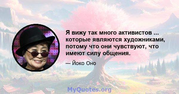 Я вижу так много активистов ... которые являются художниками, потому что они чувствуют, что имеют силу общения.