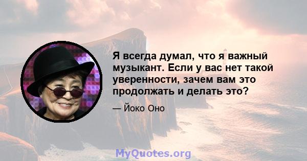 Я всегда думал, что я важный музыкант. Если у вас нет такой уверенности, зачем вам это продолжать и делать это?