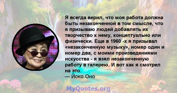 Я всегда верил, что моя работа должна быть незаконченной в том смысле, что я призываю людей добавлять их творчество к нему, концептуально или физически. Еще в 1960 -х я призывал «незаконченную музыку», номер один и