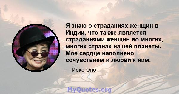 Я знаю о страданиях женщин в Индии, что также является страданиями женщин во многих, многих странах нашей планеты. Мое сердце наполнено сочувствием и любви к ним.