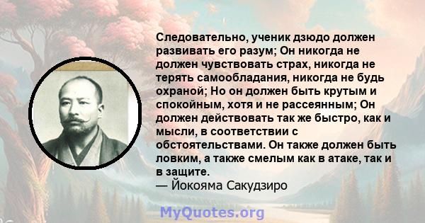 Следовательно, ученик дзюдо должен развивать его разум; Он никогда не должен чувствовать страх, никогда не терять самообладания, никогда не будь охраной; Но он должен быть крутым и спокойным, хотя и не рассеянным; Он