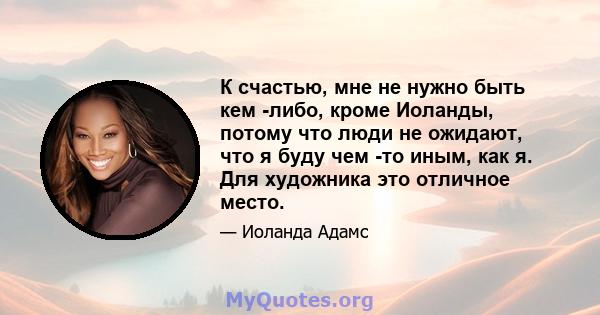 К счастью, мне не нужно быть кем -либо, кроме Иоланды, потому что люди не ожидают, что я буду чем -то иным, как я. Для художника это отличное место.