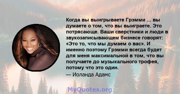 Когда вы выигрываете Грэмми ... вы думаете о том, что вы выиграете. Это потрясающе. Ваши сверстники и люди в звукозаписывающем бизнесе говорят: «Это то, что мы думаем о вас». И именно поэтому Грэмми всегда будет для