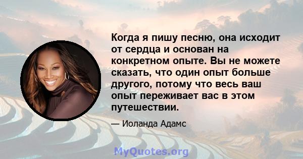 Когда я пишу песню, она исходит от сердца и основан на конкретном опыте. Вы не можете сказать, что один опыт больше другого, потому что весь ваш опыт переживает вас в этом путешествии.