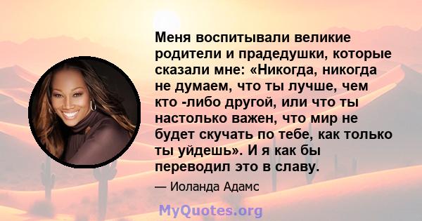 Меня воспитывали великие родители и прадедушки, которые сказали мне: «Никогда, никогда не думаем, что ты лучше, чем кто -либо другой, или что ты настолько важен, что мир не будет скучать по тебе, как только ты уйдешь».