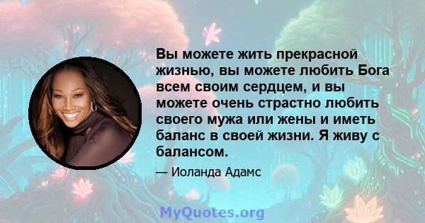 Вы можете жить прекрасной жизнью, вы можете любить Бога всем своим сердцем, и вы можете очень страстно любить своего мужа или жены и иметь баланс в своей жизни. Я живу с балансом.