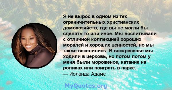 Я не вырос в одном из тех ограничительных христианских домохозяйств, где вы не могли бы сделать то или иное. Мы воспитывали с отличной коллекцией хороших моралей и хороших ценностей, но мы также веселились. В