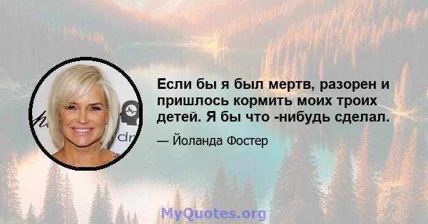 Если бы я был мертв, разорен и пришлось кормить моих троих детей. Я бы что -нибудь сделал.