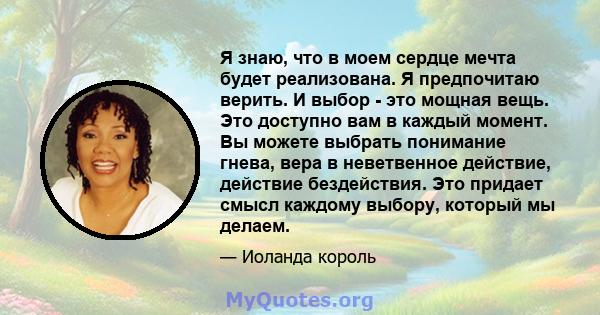 Я знаю, что в моем сердце мечта будет реализована. Я предпочитаю верить. И выбор - это мощная вещь. Это доступно вам в каждый момент. Вы можете выбрать понимание гнева, вера в неветвенное действие, действие бездействия. 