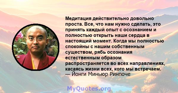 Медитация действительно довольно проста. Все, что нам нужно сделать, это принять каждый опыт с осознанием и полностью открыть наши сердца в настоящий момент. Когда мы полностью спокойны с нашим собственным существом,