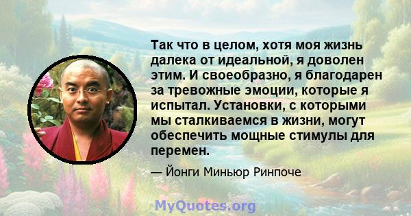 Так что в целом, хотя моя жизнь далека от идеальной, я доволен этим. И своеобразно, я благодарен за тревожные эмоции, которые я испытал. Установки, с которыми мы сталкиваемся в жизни, могут обеспечить мощные стимулы для 