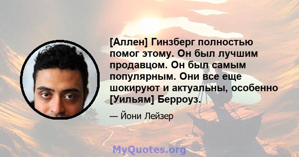 [Аллен] Гинзберг полностью помог этому. Он был лучшим продавцом. Он был самым популярным. Они все еще шокируют и актуальны, особенно [Уильям] Берроуз.