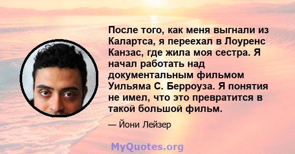 После того, как меня выгнали из Калартса, я переехал в Лоуренс Канзас, где жила моя сестра. Я начал работать над документальным фильмом Уильяма С. Берроуза. Я понятия не имел, что это превратится в такой большой фильм.