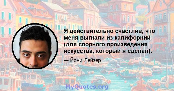 Я действительно счастлив, что меня выгнали из калифорний (для спорного произведения искусства, который я сделал).