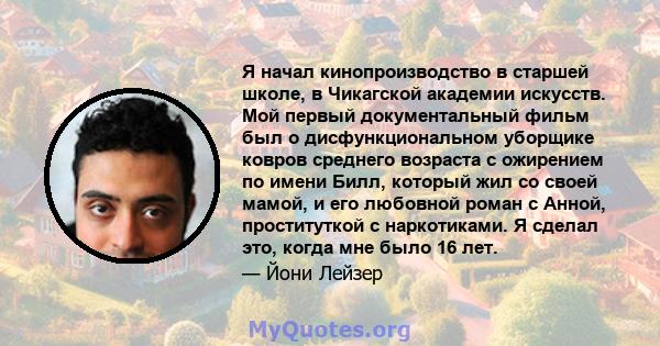 Я начал кинопроизводство в старшей школе, в Чикагской академии искусств. Мой первый документальный фильм был о дисфункциональном уборщике ковров среднего возраста с ожирением по имени Билл, который жил со своей мамой, и 