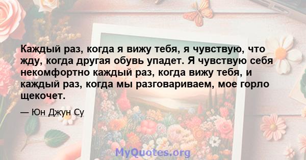 Каждый раз, когда я вижу тебя, я чувствую, что жду, когда другая обувь упадет. Я чувствую себя некомфортно каждый раз, когда вижу тебя, и каждый раз, когда мы разговариваем, мое горло щекочет.