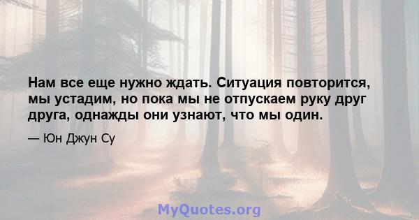 Нам все еще нужно ждать. Ситуация повторится, мы устадим, но пока мы не отпускаем руку друг друга, однажды они узнают, что мы один.