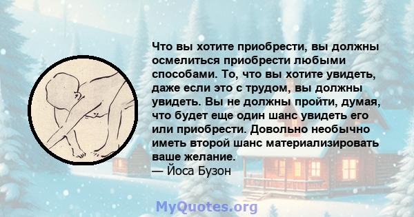 Что вы хотите приобрести, вы должны осмелиться приобрести любыми способами. То, что вы хотите увидеть, даже если это с трудом, вы должны увидеть. Вы не должны пройти, думая, что будет еще один шанс увидеть его или