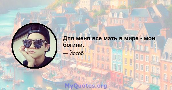 Для меня все мать в мире - мои богини.