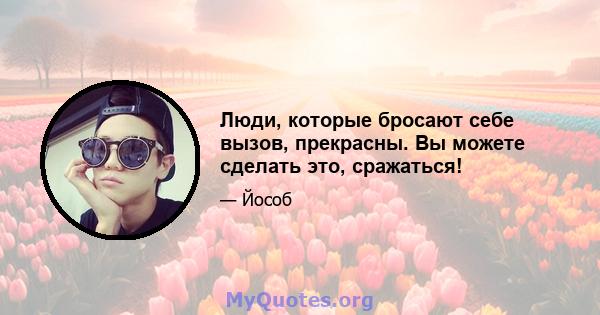 Люди, которые бросают себе вызов, прекрасны. Вы можете сделать это, сражаться!