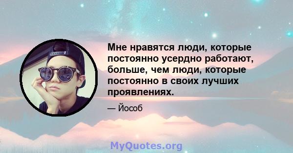 Мне нравятся люди, которые постоянно усердно работают, больше, чем люди, которые постоянно в своих лучших проявлениях.