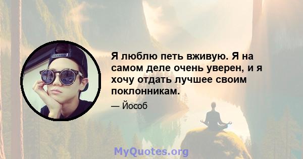 Я люблю петь вживую. Я на самом деле очень уверен, и я хочу отдать лучшее своим поклонникам.