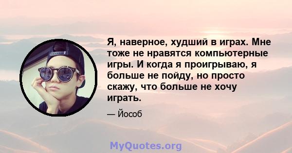 Я, наверное, худший в играх. Мне тоже не нравятся компьютерные игры. И когда я проигрываю, я больше не пойду, но просто скажу, что больше не хочу играть.