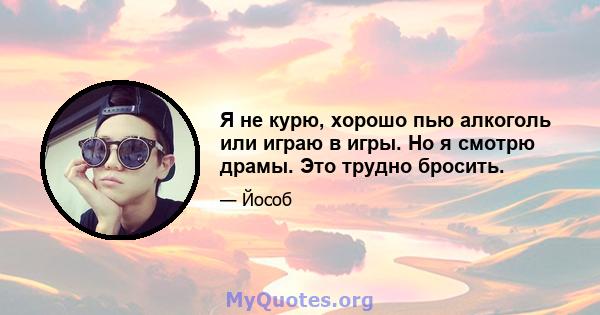 Я не курю, хорошо пью алкоголь или играю в игры. Но я смотрю драмы. Это трудно бросить.