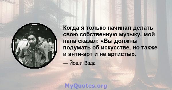 Когда я только начинал делать свою собственную музыку, мой папа сказал: «Вы должны подумать об искусстве, но также и анти-арт и не артисты».