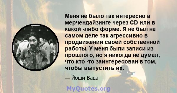 Меня не было так интересно в мерчендайзинге через CD или в какой -либо форме. Я не был на самом деле так агрессивно в продвижении своей собственной работы. У меня были записи из прошлого, но я никогда не думал, что кто