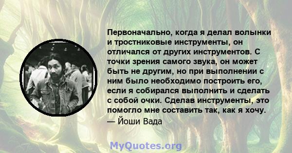 Первоначально, когда я делал волынки и тростниковые инструменты, он отличался от других инструментов. С точки зрения самого звука, он может быть не другим, но при выполнении с ним было необходимо построить его, если я