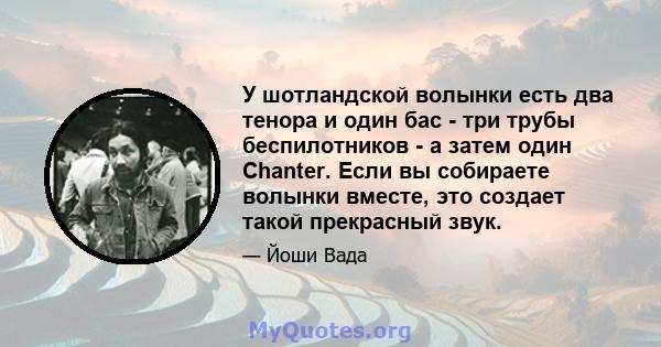 У шотландской волынки есть два тенора и один бас - три трубы беспилотников - а затем один Chanter. Если вы собираете волынки вместе, это создает такой прекрасный звук.