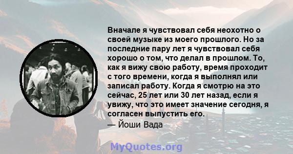 Вначале я чувствовал себя неохотно о своей музыке из моего прошлого. Но за последние пару лет я чувствовал себя хорошо о том, что делал в прошлом. То, как я вижу свою работу, время проходит с того времени, когда я