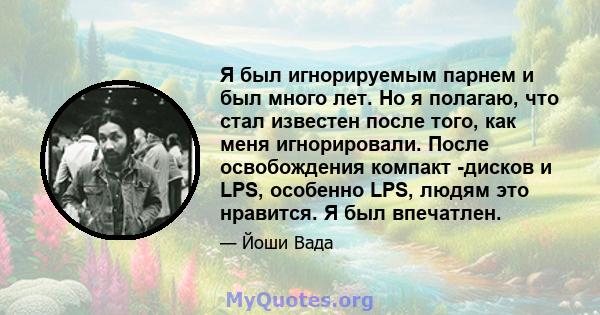 Я был игнорируемым парнем и был много лет. Но я полагаю, что стал известен после того, как меня игнорировали. После освобождения компакт -дисков и LPS, особенно LPS, людям это нравится. Я был впечатлен.