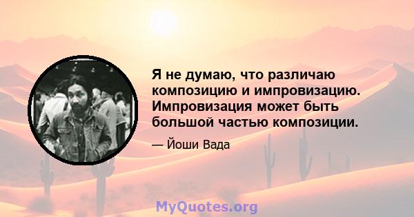 Я не думаю, что различаю композицию и импровизацию. Импровизация может быть большой частью композиции.