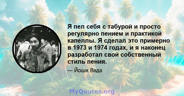 Я пел себя с табурой и просто регулярно пением и практикой капеллы. Я сделал это примерно в 1973 и 1974 годах, и я наконец разработал свой собственный стиль пения.