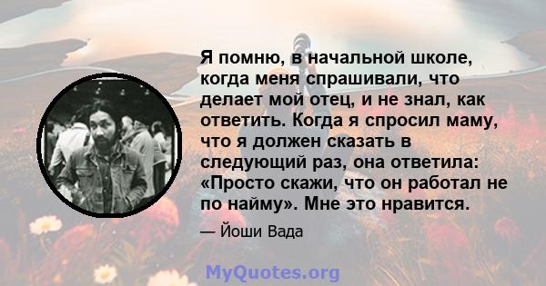 Я помню, в начальной школе, когда меня спрашивали, что делает мой отец, и не знал, как ответить. Когда я спросил маму, что я должен сказать в следующий раз, она ответила: «Просто скажи, что он работал не по найму». Мне