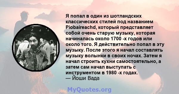 Я попал в один из шотландских классических стилей под названием Piobaireachd, который представляет собой очень старую музыку, которая начиналась около 1700 -х годов или около того. Я действительно попал в эту музыку.