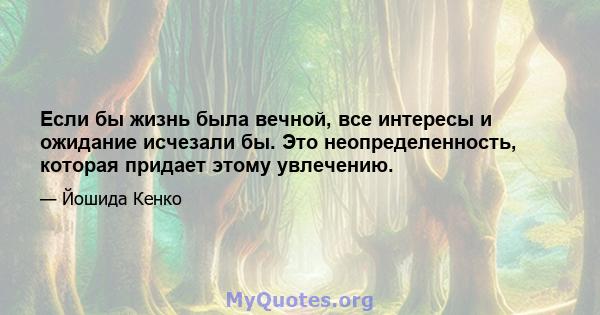 Если бы жизнь была вечной, все интересы и ожидание исчезали бы. Это неопределенность, которая придает этому увлечению.