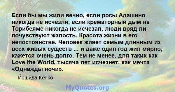 Если бы мы жили вечно, если росы Адашино никогда не исчезли, если крематорный дым на Торибеяме никогда не исчезал, люди вряд ли почувствуют жалость. Красота жизни в его непостоянстве. Человек живет самым длинным из всех 