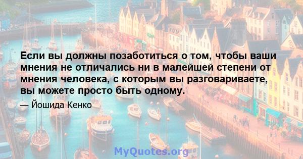 Если вы должны позаботиться о том, чтобы ваши мнения не отличались ни в малейшей степени от мнения человека, с которым вы разговариваете, вы можете просто быть одному.