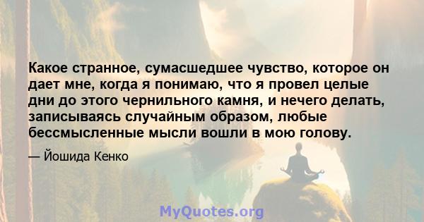 Какое странное, сумасшедшее чувство, которое он дает мне, когда я понимаю, что я провел целые дни до этого чернильного камня, и нечего делать, записываясь случайным образом, любые бессмысленные мысли вошли в мою голову.