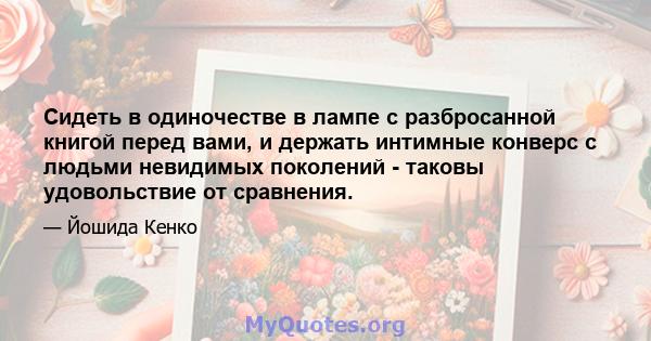 Сидеть в одиночестве в лампе с разбросанной книгой перед вами, и держать интимные конверс с людьми невидимых поколений - таковы удовольствие от сравнения.