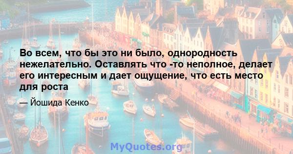 Во всем, что бы это ни было, однородность нежелательно. Оставлять что -то неполное, делает его интересным и дает ощущение, что есть место для роста