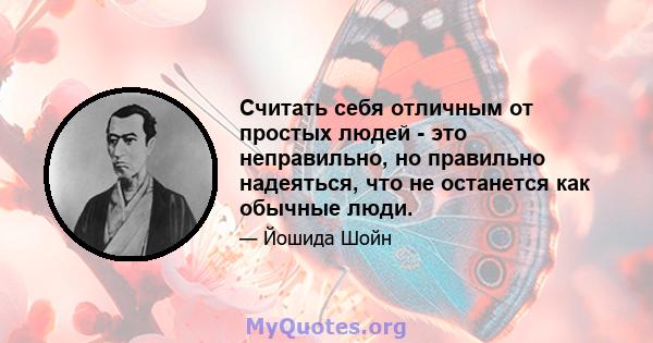 Считать себя отличным от простых людей - это неправильно, но правильно надеяться, что не останется как обычные люди.