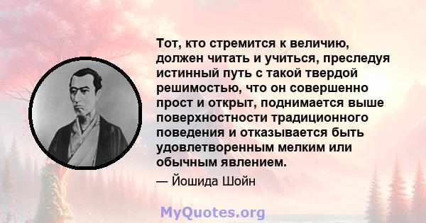 Тот, кто стремится к величию, должен читать и учиться, преследуя истинный путь с такой твердой решимостью, что он совершенно прост и открыт, поднимается выше поверхностности традиционного поведения и отказывается быть